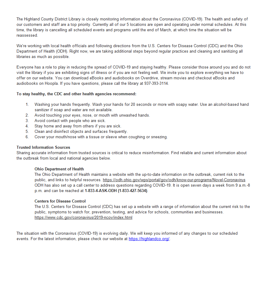 The Highland County District Library is closely monitoring information about the Coronavirus (COVID-19). The health and safety of our customers and staff are a top priority. Currently all of our 5 locations are open and operating under normal schedules. At this time, the library is cancelling all scheduled events and programs until the end of March, at which time the situation will be reassessed.   We're working with local health officials and following directions from the U.S. Centers for Disease Control (CDC) and the Ohio Department of Health (ODH). Right now, we are taking additional steps beyond regular practices and cleaning and sanitizing all libraries as much as possible.  Everyone has a role to play in reducing the spread of COVID-19 and staying healthy. Please consider those around you and do not visit the library if you are exhibiting signs of illness or if you are not feeling well. We invite you to explore everything we have to offer on our website. You can download eBooks and audiobooks on Overdrive, stream movies and checkout eBooks and audiobooks on Hoopla. If you have questions, please call the library at 937-393-3114.  To stay healthy, the CDC and other health agencies recommend: 1.	Washing your hands frequently. Wash your hands for 20 seconds or more with soapy water. Use an alcohol-based hand sanitizer if soap and water are not available. 2.	Avoid touching your eyes, nose, or mouth with unwashed hands. 3.	Avoid contact with people who are sick. 4.	Stay home and away from others if you are sick. 5.	Clean and disinfect objects and surfaces frequently. 6.	Cover your mouth/nose with a tissue or sleeve when coughing or sneezing. Trusted Information Sources Sharing accurate information from trusted sources is critical to reduce misinformation. Find reliable and current information about the outbreak from local and national agencies below.  Ohio Department of Health The Ohio Department of Health maintains a website with the up-to-date information on the outbreak, current risk to the public, and links t